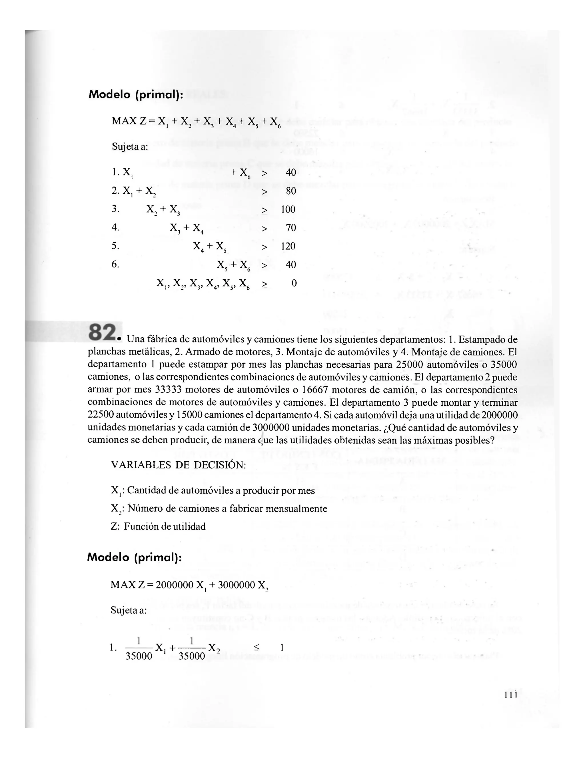 Modelo (primal):
MAX Z = X, + X2 + X3 + X4 + X5 + X6
Sujeta a:
l.X, + X
6
> 40
2.X, + X
2 > 80
3. X
2 + X
3
> 100
4. X
3 + X
4 > 70
5. X
4
+ X
5
> 120
6. X
5 + X
6
> 40
X,, X2, X3, X4, x 5 , x 6 > 0
• Una fábrica de automóviles y camiones tiene los siguientes departamentos: 1. Estampado de
planchas metálicas, 2. Armado de motores, 3. Montaje de automóviles y 4. Montaje de camiones. El
departamento 1 puede estampar por mes las planchas necesarias para 25000 automóviles o 35000
camiones, o las correspondientes combinaciones de automóviles y camiones. El departamento 2 puede
armar por mes 33333 motores de automóviles o 16667 motores de camión, o las correspondientes
combinaciones de motores de automóviles y camiones. El departamento 3 puede montar y terminar
22500 automóviles y 15000 camiones el departamento 4. Si cada automóvil deja una utilidad de 2000000
unidades monetarias y cada camión de 3000000 unidades monetarias. ¿Qué cantidad de automóviles y
camiones se deben producir, de manera que las utilidades obtenidas sean las máximas posibles?
VARIABLES DE DECISIÓN:
X,: Cantidad de automóviles a producir por mes
X2: Número de camiones a fabricar mensualmente
Z: Función de utilidad
Modelo (primal):
MAX Z = 2000000 X, + 3000000 X,
Sujeta a:
1. — - — X , + — • — X 2 < 1
35000 35000
11 i
 