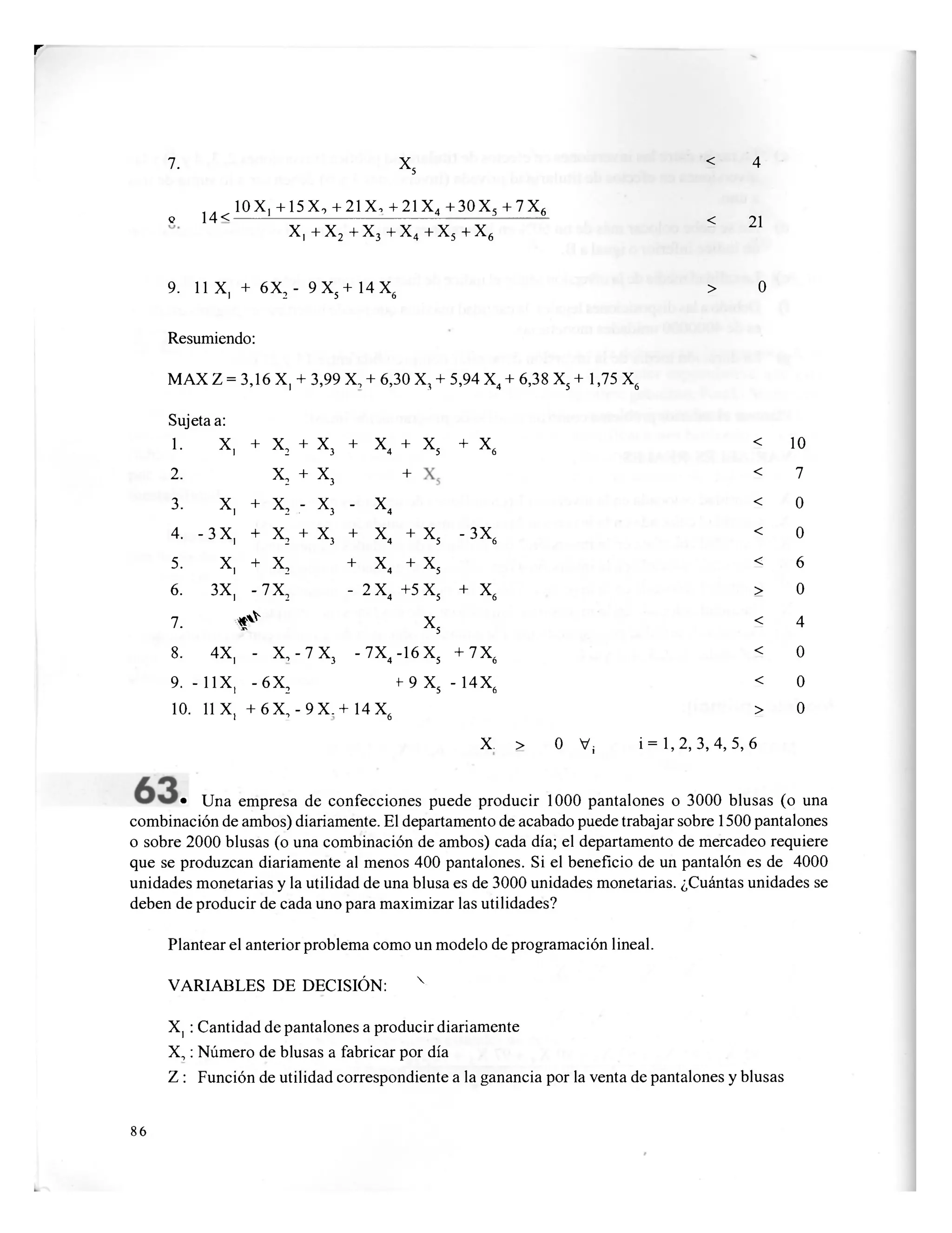r
7. X
s
< 4
,„ 10X, + 15X, + 21X, +21X4
o 14< 1 1 + 30 X5 + 7 X6
< 21
x,+x 2 + X 3 + X4 + X5 4- X6
21
9. 11 X, + 6X2 - 9X5 + 14 X,0
> 0
Resumiendo:
MAX Z = 3,16 X, + 3,99 X, + 6,30 X, + 5,94 X4 + 6,38 X5+ 1,75 X6
Sujeta a:
1. X, + x2 + x3 + x
< + X
5
+
x6 < 10
2. X2 + X3 + < 7
3. X, + X2 - X3 - x 4
< 0
4. - 3 X, + X2 + X3 + X
4 + X
5 -3X6
< 0
5. X, + X2
+
x4 + X
5
< 6
6. 3X, -7X2 - 2X4 +5 X5 + X
6
> 0
7. # x 5
< 4
8. 4X, - X, - 7 X3 -7X4 -16 X5 + 7X,o
< 0
9. - 11X, -6X2 f9Xs - 14X,0
< 0
10. 11 X, + 6 X, - 9 X.+ 14 X.6
> 0
X. > O V¡ i = 1,2, 3, 4, 5, 6
• Una empresa de confecciones puede producir 1000 pantalones o 3000 blusas (o una
combinación de ambos) diariamente. El departamento de acabado puede trabajar sobre 1500 pantalones
o sobre 2000 blusas (o una combinación de ambos) cada día; el departamento de mercadeo requiere
que se produzcan diariamente al menos 400 pantalones. Si el beneficio de un pantalón es de 4000
unidades monetarias y la utilidad de una blusa es de 3000 unidades monetarias. ¿Cuántas unidades se
deben de producir de cada uno para maximizar las utilidades?
Plantear el anterior problema como un modelo de programación lineal.
VARIABLES DE DECISIÓN: v
X, : Cantidad de pantalones a producir diariamente
X,: Número de blusas a fabricar por día
Z : Función de utilidad correspondiente a la ganancia por la venta de pantalones y blusas
86
 