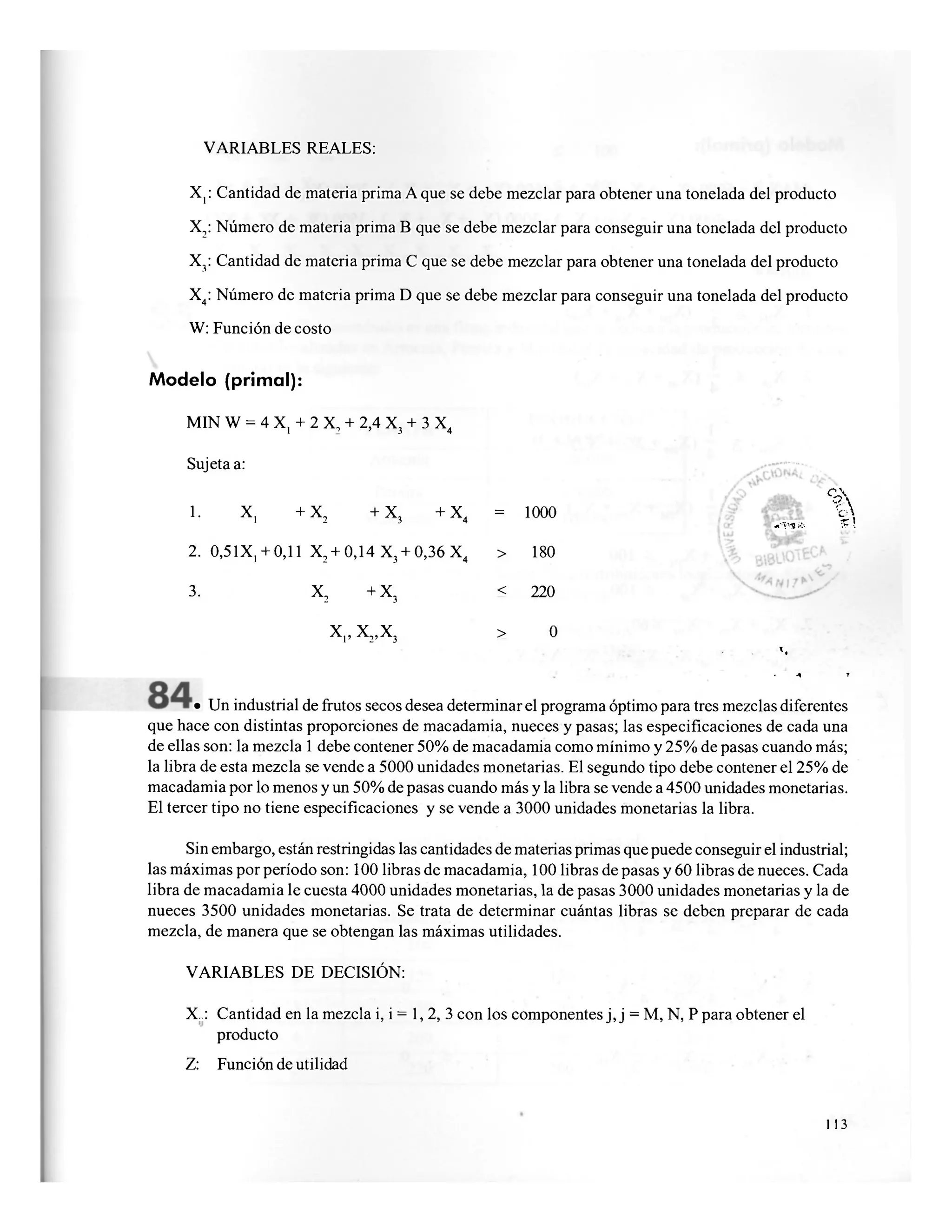 VARIABLES REALES:
X,: Cantidad de materia prima A que se debe mezclar para obtener una tonelada del producto
X2: Número de materia prima B que se debe mezclar para conseguir una tonelada del producto
X3: Cantidad de materia prima C que se debe mezclar para obtener una tonelada del producto
X4: Número de materia prima D que se debe mezclar para conseguir una tonelada del producto
W: Función de costo
Modelo (primal):
MIN W = 4 X, + 2 X, + 2,4 X3 + 3 X4
Sujeta a:
1. X, +X2 +X3 +X4 = 1000
2. 0,51X, + 0,11 X2 + 0,14 X3 + 0,36X4 > 180
3. X2 +X3 < 220
x,, x2 ,x3 > 0
:. • .'• - : t
»
V ,. 4 t
• Un industrial de frutos secos desea determinar el programa óptimo para tres mezclas diferentes
que hace con distintas proporciones de macadamia, nueces y pasas; las especificaciones de cada una
de ellas son: la mezcla 1 debe contener 50% de macadamia como mínimo y 25% de pasas cuando más;
la libra de esta mezcla se vende a 5000 unidades monetarias. El segundo tipo debe contener el 25% de
macadamia por lo menos y un 50% de pasas cuando más y la libra se vende a 4500 unidades monetarias.
El tercer tipo no tiene especificaciones y se vende a 3000 unidades monetarias la libra.
Sin embargo, están restringidas las cantidades de materias primas que puede conseguir el industrial;
las máximas por período son: 100 libras de macadamia, 100 libras de pasas y 60 libras de nueces. Cada
libra de macadamia le cuesta 4000 unidades monetarias, la de pasas 3000 unidades monetarias y la de
nueces 3500 unidades monetarias. Se trata de determinar cuántas libras se deben preparar de cada
mezcla, de manera que se obtengan las máximas utilidades.
VARIABLES DE DECISIÓN:
X..: Cantidad en la mezcla i, i = 1, 2, 3 con los componentes j, j = M, N, P para obtener el
producto
Z: Función de utilidad
%
% ?
«oYy««.» * t
113
 