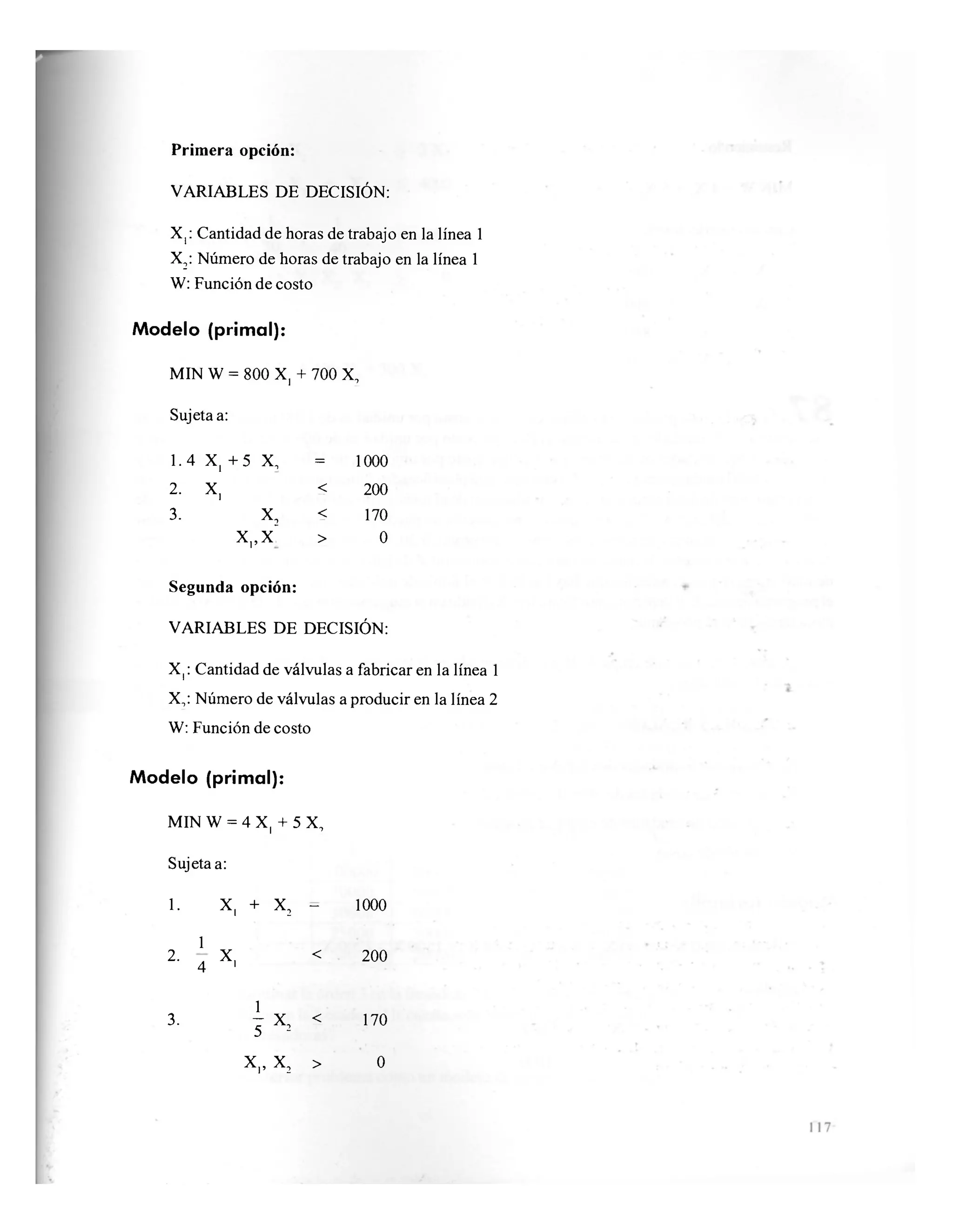Primera opción:
VARIABLES DE DECISIÓN:
X,: Cantidad de horas de trabajo en la línea 1
X2: Número de horas de trabajo en la línea 1
W: Función de costo
Modelo (primal):
MIN W = 800 X, + 700 X,
Sujeta a:
1.4 X, + 5 X, = 1000
2. X, < 200
3. X, < 170
X,,X~ > 0
Segunda opción:
VARIABLES DE DECISIÓN:
X,: Cantidad de válvulas a fabricar en la línea 1
X,: Número de válvulas a producir en la línea 2
W: Función de costo
Modelo (primal):
MIN W = 4 X, + 5 X,
Sujeta a:
1. x, + X 2
—
1000
1
2.
4 x, < 200
1
3. —
x2 < 170
5
170
x „ X 2 > 0
 