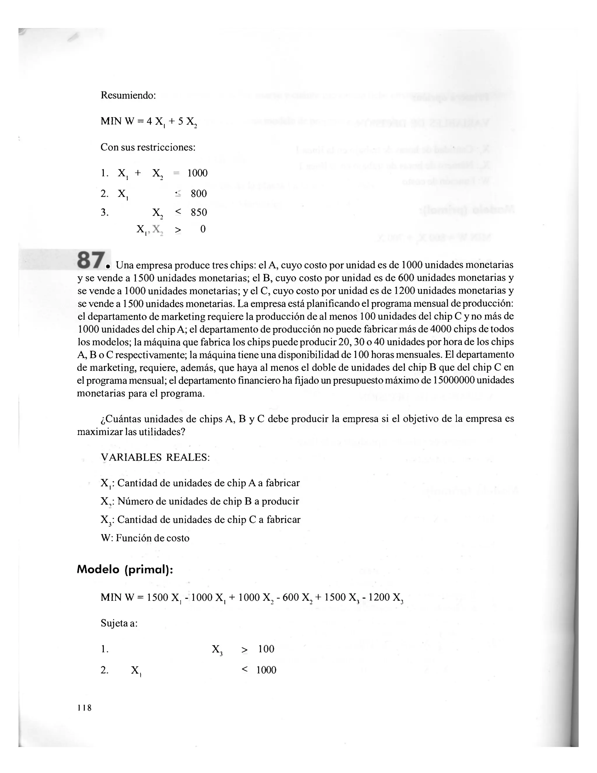 Resumiendo:
MIN W = 4 X, + 5 X2
Con sus restricciones:
1. x, + X
2 1000
2. x, -
800
3. X
2
< 850
x, > 0
• Una empresa produce tres chips: el A, cuyo costo por unidad es de 1000 unidades monetarias
y se vende a 1500 unidades monetarias; el B, cuyo costo por unidad es de 600 unidades monetarias y
se vende a 1000 unidades monetarias; y el C, cuyo costo por unidad es de 1200 unidades monetarias y
se vende a 1500 unidades monetarias. La empresa está planificando el programa mensual de producción:
el departamento de marketing requiere la producción de al menos 100 unidades del chip C y no más de
1000 unidades del chip A; el departamento de producción no puede fabricar más de 4000 chips de todos
los modelos; la máquina que fabrica los chips puede producir 20,30 o 40 unidades por hora de los chips
A, B o C respectivamente; la máquina tiene una disponibilidad de 100 horas mensuales. El departamento
de marketing, requiere, además, que haya al menos el doble de unidades del chip B que del chip C en
el programa mensual; el departamento financiero ha fijado un presupuesto máximo de 15000000 unidades
monetarias para el programa.
¿Cuántas unidades de chips A, B y C debe producir la empresa si el objetivo de la empresa es
maximizar las utilidades?
VARIABLES REALES:
X,: Cantidad de unidades de chip A a fabricar
X,: Número de unidades de chip B a producir
X3: Cantidad de unidades de chip C a fabricar
W: Función de costo
Modelo (primal):
MIN W = 1500 X, - 1000 X, + 1000 X2 - 600 X2 + 1500 X, - 1200 X3
Sujeta a:
1. X3 > 100
2. X, < 1000
118
 