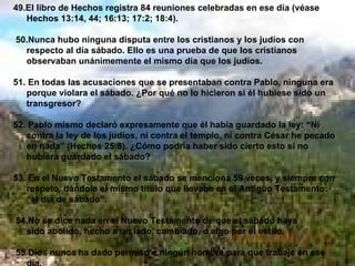 49.El libro de Hechos registra 84 reuniones celebradas en ese día (véase Hechos 13:14, 44; 16:13; 17:2; 18:4). 50.Nunca hubo ninguna disputa entre los cristianos y los judíos con respecto al día sábado. Ello es una prueba de que los cristianos observaban unánimemente el mismo día que los judíos. 51. En todas las acusaciones que se presentaban contra Pablo, ninguna era porque violara el sábado. ¿Por qué no lo hicieron si él hubiese sido un transgresor? 52. Pablo mismo declaró expresamente que él había guardado la ley: “Ni contra la ley de los judíos, ni contra el templo, ni contra César he pecado en nada” (Hechos 25:8). ¿Cómo podría haber sido cierto esto si no hubiera guardado el sábado? 53. En el Nuevo Testamento el sábado se menciona 59 veces, y siempre con respeto, dándole el mismo título que llevaba en el Antiguo Testamento: “el día de sábado”. 54.No se dice nada en el Nuevo Testamento de que el sábado haya  sido abolido, hecho a un lado, cambiado, o algo por el estilo. 55.Dios nunca ha dado permiso a ningún hombre para que trabaje en ese día.   