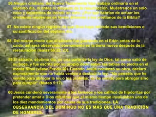 56.Ningún cristiano del Nuevo Testamento hizo trabajo ordinario en el séptimo día, ni antes ni después de la resurrección. Muéstrenos un solo caso y dejaremos de insistir en esto. ¿Por qué habrían de actuar los cristianos modernos en forma diferente a los cristianos de la Biblia? 57. No existe ningún registro de que Dios haya retirado sus bendiciones o su santificación del séptimo día. 58. Del mismo modo que el sábado fue guardado en el Edén antes de la caída, así será observado eternamente en la tierra nueva después de la restauración (Isaías 66:22, 23). 59.El sábado, séptimo día, es una parte de la ley de Dios, tal como salió de su boca, y fue escrita por su propio dedo sobre las tablas de piedra en el monte Sinaí (véase Éxodo 20). Cuando Jesús comenzó su obra, declaró expresamente que no había venido a destruir la ley: “No penséis que he venido para abrogar la ley o los profetas; no he venido para abrogar sino para cumplir” (Mateo 5:17). 60.Jesús condenó severamente a los fariseos y los calificó de hipócritas por pretender amar a Dios mientras que al mismo tiempo invalidaban uno de los diez mandamientos por causa de sus tradiciones.  LA OBSERVANCIA DEL DOMINGO NO ES MÁS QUE UNA TRADICIÓN DE HOMBRES. 