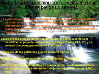 CUARENTA HECHOS BIBLICOS CON RESPECTO AL PRIMER DIA DE LA SEMANA 1.Lo primero que se registra en la Biblia es que el domingo, el primer día de la semana, es un día común de trabajo (Génesis 1:1-5). Esto fue determinado por el creador mismo. Si Dios hizo la tierra en domingo, o primer día de la semana, ¿puede ser un acto de impiedad trabajar los domingos? 2.Dios ordenó a los hombres trabajar el primer día de la semana al incluirlo en el paquete de seis días de trabajo (Éxodo 20:8-11). ¿Es erróneo obedecer esta ordenanza de Dios? 3.Ninguno de los patriarcas guardó jamás el domingo. 4.Ninguno de los santos profetas guardó jamás el domingo.  5.Por mandato expreso de Dios su pueblo santo usó el primer día de la semana como un día común de trabajo durante por lo menos 4,000 años . 