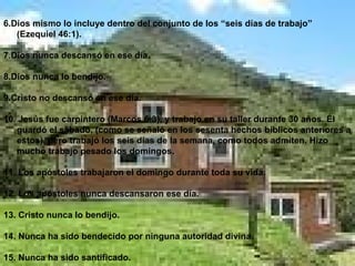 6.Dios mismo lo incluye dentro del conjunto de los “seis días de trabajo” (Ezequiel 46:1). 7.Dios nunca descansó en ese día. 8.Dios nunca lo bendijo. 9.Cristo no descansó en ese día. 10. Jesús fue carpintero (Marcos 6:3), y trabajo en su taller durante 30 años. Él guardó el sábado, (como se señaló en los sesenta hechos bíblicos anteriores a estos), pero trabajó los seis días de la semana, como todos admiten. Hizo mucho trabajo pesado los domingos. 11. Los apóstoles trabajaron el domingo durante toda su vida. 12. Los apóstoles nunca descansaron ese día. 13. Cristo nunca lo bendijo. 14. Nunca ha sido bendecido por ninguna autoridad divina. 15. Nunca ha sido santificado. 