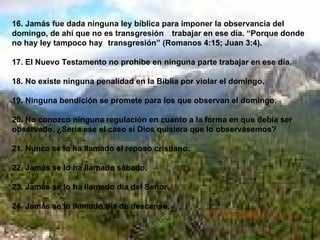16. Jamás fue dada ninguna ley bíblica para imponer la observancia del domingo, de ahí que no es transgresión  trabajar en ese día. “Porque donde no hay ley tampoco hay  transgresión” (Romanos 4:15; Juan 3:4). 17. El Nuevo Testamento no prohíbe en ninguna parte trabajar en ese día. 18. No existe ninguna penalidad en la Biblia por violar el domingo. 19. Ninguna bendición se promete para los que observan el domingo. 20. No conozco ninguna regulación en cuanto a la forma en que debía ser observado. ¿Sería ese el caso si Dios quisiera que lo observásemos? 21. Nunca se lo ha llamado el reposo cristiano. 22. Jamás se lo ha llamado sábado. 23. Jamás se lo ha llamado día del Señor. 24. Jamás se lo llamado día de descanso. 