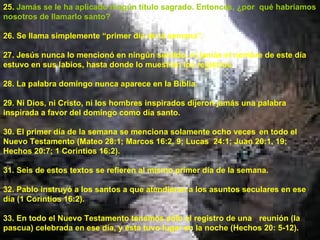 25.  Jamás se le ha aplicado ningún título sagrado. Entonces, ¿por  qué habríamos nosotros de llamarlo santo? 26. Se llama simplemente “primer día de la semana”. 27. Jesús nunca lo mencionó en ningún sentido, ni jamás el nombre de este día estuvo en sus labios, hasta donde lo muestran los registros. 28. La palabra domingo nunca aparece en la Biblia. 29. Ni Dios, ni Cristo, ni los hombres inspirados dijeron jamás una palabra inspirada a favor del domingo como día santo. 30. El primer día de la semana se menciona solamente ocho veces  en todo el Nuevo Testamento (Mateo 28:1; Marcos 16:2, 9; Lucas  24:1; Juan 20:1, 19; Hechos 20:7; 1 Corintios 16:2). 31. Seis de estos textos se refieren al mismo primer día de la semana. 32. Pablo instruyó a los santos a que atendieran a los asuntos seculares en ese día (1 Corintios 16:2). 33. En todo el Nuevo Testamento tenemos sólo el registro de una  reunión (la pascua) celebrada en ese día, y ésta tuvo lugar en la noche (Hechos 20: 5-12). 