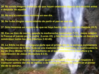 34. No existe ninguna mención de que hayan celebrado alguna otra reunión antes o después de aquella. 35. No era la costumbre reunirse en ese día. 36. No hubo ningún requerimiento de partir el pan en ese día.  37. Sólo tenemos un registro de que se haya hecho algo en ese día (Hechos 20:7). 38. Eso se hizo de noche, pasada la medianoche (versículos 7-11).  Jesús celebró la Pascua el jueves por la noche  (Lucas 22), y los discípulos durante un tiempo la celebraban todos los días (Hechos 2:42-46). 39. La Biblia no dice en ninguna parte que el primer día de la semana conmemore la resurrección de Cristo. Esta es una tradición de los hombres, lo cual invalida la ley de Dios (Mateo 15:1-9). El bautismo es el que conmemora la sepultura y la resurrección de Jesús (Romanos 6:3-5). 40. Finalmente, el Nuevo Testamento guarda completo silencio con respecto a cualquier cambio del día de reposo o de cualquier intento de santificar el primer día de la semana. 