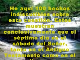 He aquí 100 hechos indiscutibles sobre esta cuestión. Estos muestran conclusivamente que el séptimo día es el sábado del Señor, tanto en el Antiguo Testamento como en el Nuevo. 