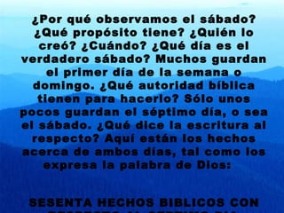 ¿Por qu é observamos el sábado? ¿Qué propósito tiene? ¿Quién lo creó? ¿Cuándo? ¿Qué día es el verdadero sábado? Muchos guardan el primer día de la semana o domingo. ¿Qué autoridad bíblica tienen para hacerlo? Sólo unos pocos guardan el séptimo día, o sea el sábado. ¿Qué dice la escritura al respecto? Aquí están los hechos acerca de ambos días, tal como los expresa la palabra de Dios:  SESENTA HECHOS BIBLICOS CON RESPECTO AL SEPTIMO DIA . 
