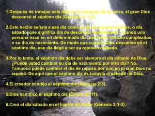 1.Después de trabajar seis días en la creación de la tierra, el gran Dios descansó el séptimo día (Génesis 2: 1-3). 2.Este hecho señala a ese día como el día de reposo de Dios, o día sábado, que significa día de descanso. Ilustrémoslo: cuando una persona nace en un determinado día, esa fecha será su cumpleaños, o su día de nacimiento. De modo que cuando Dios descansó en el séptimo día, ese día llegó a ser su reposo o sábado. 3.Por lo tanto, el séptimo día debe ser siempre el día sábado de Dios. ¿Puede usted cambiar su día de nacimiento por otro día? No. Tampoco puede cambiar el día de reposo por uno en el cual Dios no reposó. De aquí que el séptimo día es todavía el sábado de Dios. 4.El creador bendijo el séptimo día (Génesis 2:3). 5.Dios santificó el séptimo día (Éxodo 20:11). 6.Creó el día sábado en el huerto del Edén (Génesis 2:1-3). 