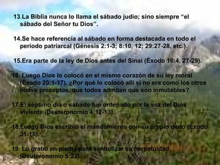 13 . La Biblia nunca lo llama el sábado judío; sino siempre “el sábado del Señor tu Dios”. 14.Se hace referencia al sábado en forma destacada en todo el período patriarcal (Génesis 2:1-3; 8:10, 12; 29:27-28, etc.). 15.Era parte de la ley de Dios antes del Sinaí (Éxodo 16:4, 27-29). 16. Luego Dios lo colocó en el mismo corazón de su ley moral (Éxodo 20:1-17). ¿Por qué lo colocó allí si no era como los otros nueve preceptos, que todos admiten que son inmutables? 17.El séptimo día o sábado fue ordenado por la voz del Dios viviente (Deuteronomio 4:12-13). 18.Luego Dios escribió el mandamiento con su propio dedo (Éxodo 31:18). 19. Lo grabó en piedra para simbolizar su perpetuidad (Deuteronomio 5:22). 