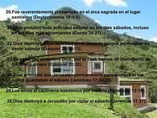 20.Fue reverentemente preservado en el arca sagrada en el lugar santísimo (Deuteronomio 10:1-5). 21.Dios prohibió toda actividad secular en los días sábados, incluso en los días más apremiantes (Éxodo 34:21) 22.Dios destruyó a los israelitas en el desierto porque profanaron su santo sábado (Ezequiel 20:12-13). 23.Es señal del verdadero Dios; por lo cual, hemos de distinguirlo de los falsos dioses (Ezequiel 20:20). 24.Dios prometió que Jerusalén permanecería para siempre si los judíos guardaban el sábado (Jeremías 17:24,25). 25.Los envió al cautiverio babilónico por violarlo (Nehemías 13:18). 26.Dios destruyó a Jerusalén por violar el sábado (Jeremías 17:27). 