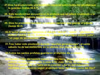 27.Dios ha pronunciado una bendición especial sobre todos los gentiles que lo guarden (Isaías 56:6,7). 28. Esta bendición se encuentra en la profecía que se refiere totalmente a la dispensación cristiana (Véase Isaías 56). 29. Dios ha prometido bendecir a cualquier persona que guarde el sábado (Isaías 56:2). 30.El señor desea que llamemos al sábado “delicia”, “santo”, “glorioso de Jehová” (Isaías 58:13). Cuídese de no llamarlo “el antiguo sábado judío”, “un yugo de servidumbre”, etc. 31.Tras haber sido pisoteado durante “muchas generaciones”, el santo sábado ha de ser restaurado en lo últimos días (Isaías 58:12,13). 32.Todos los santos profetas guardaron el séptimo día o sábado. 33.Cuando el Hijo del hombre estuvo en esta tierra, guardó el séptimo día o sábado durante toda su vida (Lucas 4:16; Juan 15:10). De este modo siguió el ejemplo de su Padre en la creación. ¿No es decididamente confiable para nosotros seguir el ejemplo tanto del Padre como del Hijo? 