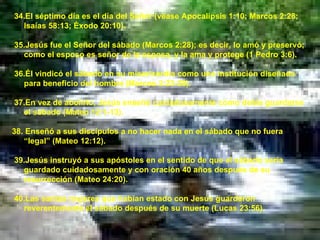 34.El séptimo día es el día del Señor (véase Apocalipsis 1:10; Marcos 2:28; Isaías 58:13; Éxodo 20:10). 35.Jesús fue el Señor del sábado (Marcos 2:28); es decir, lo amó y preservó; como el esposo es señor de la esposa, y la ama y protege (1 Pedro 3:6). 36.Él vindicó el sábado en su misericordia como una institución diseñada para beneficio del hombre (Marcos 2:23-28). 37.En vez de abolirlo, Jesús enseñó cuidadosamente cómo debía guardarse el sábado (Mateo 12:1-13). 38. Enseñó a sus discípulos a no hacer nada en el sábado que no fuera “legal” (Mateo 12:12). 39.Jesús instruyó a sus apóstoles en el sentido de que el sábado sería guardado cuidadosamente y con oración 40 años después de su resurrección (Mateo 24:20). 40.Las santas mujeres que habían estado con Jesús guardaron reverentemente el sábado después de su muerte (Lucas 23:56). 