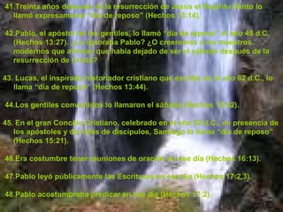 41 . Treinta años después de la resurrección de Jesús el Espíritu Santo lo llamó expresamente “día de reposo” (Hechos 13:14). 42.Pablo, el apóstol de los gentiles, lo llamó “día de reposo” el año 45 d.C. (Hechos 13:27). ¿Lo ignoraba Pablo? ¿O creeremos a los maestros modernos que afirman que había dejado de ser el sábado después de la resurrección de Cristo?  43. Lucas, el inspirado historiador cristiano que escribe en el año 62 d.C., lo llama “día de reposo” (Hechos 13:44). 44.Los gentiles convertidos lo llamaron el sábado (Hechos 13:42). 45. En el gran Concilio Cristiano, celebrado en el año 52 d.C., en presencia de los apóstoles y de miles de discípulos, Santiago lo llama “día de reposo” (Hechos 15:21). 46.Era costumbre tener reuniones de oración en ese día (Hechos 16:13). 47.Pablo leyó públicamente las Escrituras en ese día (Hechos 17:2,3). 48.Pablo acostumbraba predicar en ese día (Hechos 17:2). 