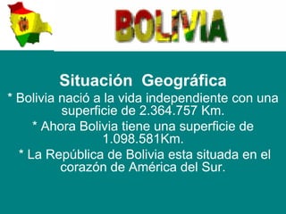 Situación Geográfica
* Bolivia nació a la vida independiente con una
          superficie de 2.364.757 Km.
     * Ahora Bolivia tiene una superficie de
                 1.098.581Km.
  * La República de Bolivia esta situada en el
          corazón de América del Sur.
 