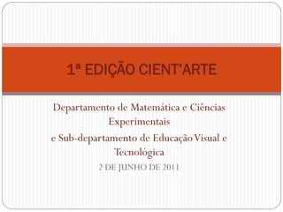 1ª EDIÇÃO CIENT’ARTE

Departamento de Matemática e Ciências
             Experimentais
e Sub-departamento de Educação Visual e
              Tecnológica
          2 DE JUNHO DE 2011
 
