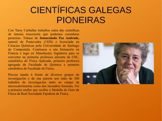 CIENTÍFICAS GALEGAS
PIONEIRAS
Con Tarsy Carballas traballou outra das científicas
de intensa traxectoria que podemos considerar
pioneiras. Trátase de Inmaculada Paz Andrade,
natural de Pontevedra (1928) e licenciada en
Ciencias Químicas pola Universidade de Santiago
de Compostela. Continuou a súa formación en
Francia e logo en Manchester, Inglaterra para se
converter na primeira profesora adxunta da USC,
catedrática de Física Aplicada, primeira profesora
agregada da Facultade de Química e primeira
catedrática da Facultade de Física.
Púxose tamén á fronte de diversos grupos de
investigación e da súa autoría son máis de 260
traballos de investigación tanto no campo da
microcalorimetría como dos incendios forestais. Foi
a primeira muller que recibiu a Medalla de Ouro de
Física da Real Sociedade Española de Física.
 