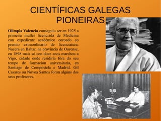 CIENTÍFICAS GALEGAS
PIONEIRAS
Olimpia Valencia conseguiu ser en 1925 a
primeira muller licenciada de Medicina
cun expediente académico coroado co
premio extraordinario de licenciatura.
Nacera en Baltar, na provincia de Ourense,
en 1898 mais só con doce anos marchou a
Vigo, cidade onde residiría fóra do seu
tempo de formación universitaria, en
Santiago de Compostela e Madrid. Gil
Casares ou Nóvoa Santos foron algúns dos
seus profesores.
 