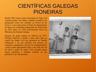 CIENTÍFICAS GALEGAS
PIONEIRAS
Desde 1928 exerce como xinecóloga en Vigo, con
consulta propia. Na cidade, establece contacto con
galeguistas como Paz Andrade ou Álvaro de las
Casas e o seu nome ponse á fronte do chamamento
de apoio aos candidatos galeguistas de Pontevedra
en 1931 para, en 1936 posicionarsea favor do
Plebiscito do Estatuto Galego.
Despois do golpe militar, en febreiro de 1937,
Olimpia Valencia é detida e pasa catro días no
cuartel da Garda Civil por pertencer ao Partido
Galeguista e da súa relación con persoas de
esquerda e galeguistas. Sae por bo comportamento
e polos cartos depositados mais a súa vida non vai
ser fácil a partir de entón. Pola consulta pasan
menos pacientes e Olimpia reclúese na súa
profesión e na vida familiar.
 