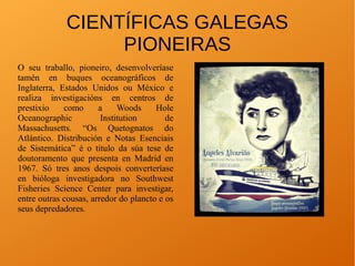 CIENTÍFICAS GALEGAS
PIONEIRAS
O seu traballo, pioneiro, desenvolveríase
tamén en buques oceanográficos de
Inglaterra, Estados Unidos ou México e
realiza investigacións en centros de
prestixio como a Woods Hole
Oceanographic Institution de
Massachusetts. “Os Quetognatos do
Atlántico. Distribución e Notas Esenciais
de Sistemática” é o título da súa tese de
doutoramento que presenta en Madrid en
1967. Só tres anos despois converteríase
en bióloga investigadora no Southwest
Fisheries Science Center para investigar,
entre outras cousas, arredor do plancto e os
seus depredadores.
 