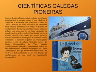 CIENTÍFICAS GALEGAS
PIONEIRAS
Despois da súa xubilación aínda realizou importantes
investigacións e estudos como o que dedicou á
expedición e Malaspina, que promoveu a Xunta de
Galicia. Medalla de Prata de Galicia en 1993,unha
placa réndelle homenaxe no Campus de Esteiro, en
recoñecemento do seu importante laborcomo unha das
mulleres que conseguiu ter un lugar destacado na
historia da ciencia De Ángeles Alvariño dise que foi a
primeira científica do Estado que acadou prestixio
mundial noámbito da oceanografía. Con motivo do seu
centenario, o Instituto Español de Oceanografía
publicou o libro de Alberto González Garcés -do
Centro Oceanográfico de Vigo- titulado
'ÁngelesAlvariño González, investigadora mariña de
relevancia mundial', é obra do investigador do Centro
Oceanográfico de Vigo Alberto González-Garcés. Xa
en 2012 o IOE dedicáralle un dos seus buques, en
recoñecemento do seu papel na investigación
oceanográfica.
 