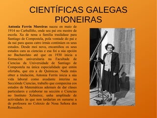 CIENTÍFICAS GALEGAS
PIONEIRAS
Antonia Ferrín Moreiras naceu en maio de
1914 no Carballiño, onde seu pai era mestre de
escola. Xa de nena a familia trasládase para
Santiago de Compostela, pola vontade do pai e
da nai para queas catro irmás continúen os seus
estudos. Desde moi nova, encamiñou os seus
estudos cara as ciencias e esa foi a súa opción
no Bacharelato até que en 1930 inicia a
formación universitaria na Facultade de
Ciencias da Universidade de Santiago de
Compostela na única especialidade que entón
ofertaba, que era a de Químicas. Nada máis
obter a titulación, Antonia Ferrín inicia a súa
vida laboral como axudante interina na
Secciónde Ciencias, traballo que compaxina cos
estudos de Matemáticas ademais de dar clases
particulares e colaborar na sección e Ciencias
no Instituto Xelmírez, unha amplitude de
actividades ás que non tardarían en sumarse a
de profesora no Colexio de Nosa Señora dos
Remedios.
 
