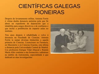 CIENTÍFICAS GALEGAS
PIONEIRAS
Despois do levantamento militar, Antonia Ferrín
é vítima dunha denuncia anónima pola que lle
abren un expediente de depuración que a
inhabilita para cargos directivos e de confianza o
que inclúe a prohibición de impartir aulas no
instituto.
Tres anos despois é rehabilitada e volve á
docencia na Facultade de Ciencias. Antonia
Ferrín ía sumar diversas titulacións a aquela
primeira de Ciencias. Licenciouse en Farmacia,
en Maxisterio e en Ciencias Exactas, esta última
a distancia pola Universidade Central de Madrid.
Cos profesores Enrique Vidal Abascal e Ramón
María Aller continúa a súa formación e adéntrase
no ámbito da Astronomía, especialidade á que
dedicará as súas investigacións
 