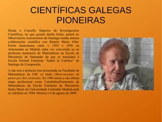CIENTÍFICAS GALEGAS
PIONEIRAS
Desde o Consello Superior de Investigacións
Científicas, no que gozará dunha bolsa, pasará ao
Observatorio Astronómico de Santiago nunha intensa
colaboración científica con Ramón María Aller.
Ferrín doutorarase entre o 1954 e 1956 en
Astronomía en Madrid, unha vez convertida xa en
profesora numeraria de Matemáticas na Escola de
Maxisterio de Santander da que se trasladará á
Escola Normal Feminina “Isabel la Católica” de
Santiago de Compostela.
A súa será a primeira tese presentada na Facultade de
Matemáticas da USC co título Observaciones de
pasos por dos verticales. En 1964 inicia a súa última
etapa profesional como CatedráticaNumeraria de
Matemáticas da Escola Feminina de Maxisterio
Santa María da Universidade Centralde Madrid,onde
se xubilaría en 1984. Morreu o 6 de agosto de 2009.
 