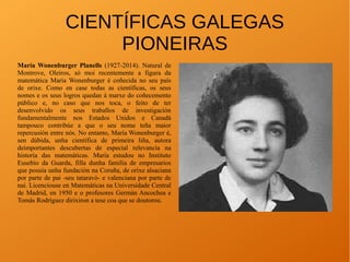 CIENTÍFICAS GALEGAS
PIONEIRAS
María Wonenburger Planells (1927-2014). Natural de
Montrove, Oleiros, só moi recentemente a figura da
matemática María Wonenburger é coñecida no seu país
de orixe. Como en case todas as científicas, os seus
nomes e os seus logros quedan á marxe do coñecemento
público e, no caso que nos toca, o feito de ter
desenvolvido os seus traballos de investigación
fundamentalmente nos Estados Unidos e Canadá
tampouco contribúe a que o seu nome teña maior
repercusión entre nós. No entanto, María Wonenburger é,
sen dúbida, unha científica de primeira liña, autora
deimportantes descubertas de especial relevancia na
historia das matemáticas. María estudou no Instituto
Eusebio da Guarda, filla dunha familia de empresarios
que posuía unha fundación na Coruña, de orixe alsaciana
por parte de pai -seu tataravó- e valenciana por parte de
nai. Licenciouse en Matemáticas na Universidade Central
de Madrid, en 1950 e o profesores Germán Ancochea e
Tomás Rodríguez dirixiron a tese coa que se doutorou.
 