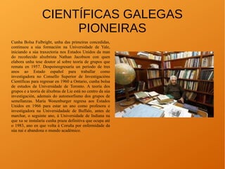CIENTÍFICAS GALEGAS
PIONEIRAS
Cunha Bolsa Fulbright, unha das primeiras concedidas,
continuou a súa formación na Universidade de Yale,
iniciando a súa traxectoria nos Estados Unidos da man
do recoñecido alxebrista Nathan Jacobson con quen
elabora unha tese doutor al sobre teoría de grupos que
remata en 1957. Despoisregresaría un periodo de tres
anos ao Estado español para traballar como
investigadora no Consello Superior de Investigacións
Científicas para regresar en 1960 a Ontario, cunha bolsa
de estudos da Universidade de Toronto. A teoría dos
grupos e a teoría de álxebras de Lie está no centro da súa
investigación, ademais do automorfismo dos grupos de
semellanzas. María Wonenburger regresa aos Estados
Unidos en 1966 para estar un ano como profesora e
investigadora na Universidadade de Buffalo, antes de
marchar, o seguinte ano, á Universidade de Indiana na
que xa se instalaría cunha praza definitiva que ocupa até
o 1983, ano en que volta á Coruña por enfermidade da
súa nai e abandona o mundo académico.
 
