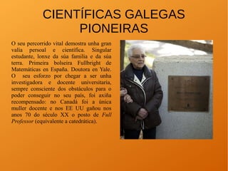 CIENTÍFICAS GALEGAS
PIONEIRAS
O seu percorrido vital demostra unha gran
valía persoal e científica. Singular
estudante, lonxe da súa familia e da súa
terra. Primeira bolseira Fullbright de
Matemáticas en España. Doutora en Yale.
O seu esforzo por chegar a ser unha
investigadora e docente universitaria,
sempre consciente dos obstáculos para o
poder conseguir no seu país, foi axiña
recompensado: no Canadá foi a única
muller docente e nos EE UU gañou nos
anos 70 do século XX o posto de Full
Professor (equivalente a catedrática).
 