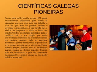 CIENTÍFICAS GALEGAS
PIONEIRAS
Ao ser unha muller nacida no ano 1927, pasou
extraordinarias dificultades para atinxir as
súasmetas, que non eran máis que traballar e
vivir do que máis lle gustaba: ensinar e
investigar asmatemáticas. A súa partida cara a
Madrid na posguerra, a viaxe en barco aos
Estados Unidos, os atrancos que atopou para se
establecer alá, o seu periplo por varias
universidades americanas ata asúa renuncia final
por motivos persoais: todo en conxunto
móstranos a coraxe dunha persoa á quelle tocou
vivir tempos escuros para a ciencia en Estado
español, tempos difíciles para as mulleresque
querían escapar do destino imposto. Triunfou
pola súa intelixencia e pola súa constancia,
maisquedoulle o resaibo amargo de non poder
traballar no seu país.
 