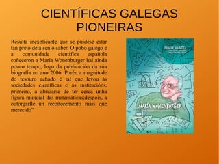 CIENTÍFICAS GALEGAS
PIONEIRAS
Resulta inexplicable que se puidese estar
tan preto dela sen o saber. O pobo galego e
a comunidade científica española
coñeceron a María Wonenburger hai aínda
pouco tempo, logo da publicación da súa
biografía no ano 2006. Porén a magnitude
do tesouro achado é tal que levou ás
sociedades científicas e ás institucións,
primeiro, a abraiarse de ter cerca unha
figura mundial das matemáticas;despois, a
outorgarlle un recoñecemento máis que
merecido”
 