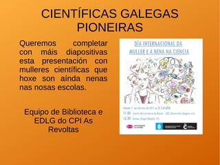 CIENTÍFICAS GALEGAS
PIONEIRAS
Queremos completar
con máis diapositivas
esta presentación con
mulleres científicas que
hoxe son aínda nenas
nas nosas escolas.
Equipo de Biblioteca e
EDLG do CPI As
Revoltas
 