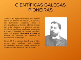 CIENTÍFICAS GALEGAS
PIONEIRAS
O século XX significaría tamén o da entrada
oficial das mulleres na ciencia e, en especial,
nas institucións académicas como a
universidade que se dedicaba a formar persoas
para a investigación e a docencia. Ata ese
período de cambio de século non atoparemos
a primeira licenciada no ámbito científico,
papel que ocuparía Montserrat Carrera ao
rematar coa titulación de Farmacia na
Universidade de Santiago.
Só en 1910 o ministro Burrel abre o libre
acceso das mulleres aos estudos
universitarios, no tempo en que comeza a se
debater tamén o dereito ao voto feminino.
 