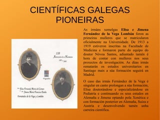 CIENTÍFICAS GALEGAS
PIONEIRAS
As irmáns xemelgas Elisa e Jimena
Fernández de la Vega Lombán foron as
primeiras mulleres que se matricularon
oficialmente na Universidade. De 1913 a
1919 estiveron inscritas na Facultade de
Medicina e formaron parte do equipo do
doutor Nóvoa Santos, adiantado tamén é
hora de contar con mulleres nos seus
proxectos de investigación. As dúas irmás
rematarán os estudos universitarios en
Santiago mais a súa formación seguirá en
Madrid.
O caso das irmás Fernández de la Vega é
singular en canto prolongan a súa formación,
Elisa doutorándose e especializándose en
Pediatría e continuando os seus estudos en
Alemaña e Jimena optando pola Xenética e
con formación posterior en Alemaña, Suíza e
Austria e desenvolvendo tamén unha
carreira científica.
 