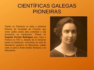 CIENTÍFICAS GALEGAS
PIONEIRAS
Tamén en Farmacia se sitúa a primeira
bolseira da Facultade de Ciencias que
conta cunha axuda para continuar a súa
formación no estranxeiro. Trátase de
Eugenia Pereira Rodríguez que viaxa a
Francia en 1923 e, despois de se licenciar
tamén en Químicas, convértese en xefa de
laboratorio químico en Barcelona, cidade
onde se porá á fronte dunha farmacia e un
laboratorio.
 