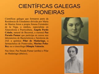 CIENTÍFICAS GALEGAS
PIONEIRAS
Científicas galegas que formaron parte da
Residencia de Estudantes dirixida por María
de Maetzu foron a propia Jimena Fernández
de la Vega, a médica, especialista en
Xinecoloxía e Puericultura, Ángela Pardo
Celada, natural de Becerreá, a ourensá Paz
Parada Pumar que participa en cursos nos
laboratorios de Bacterioloxía e Seroloxía da
JAE a química Pilar de Madariaga, a
farmacéutica de Pontevedra, Marina Peña-
Rey ou a xinecóloga Olimpia Valencia.
Nas fotos: Paz Parada Pumar (arriba) e Pilar
de Madariaga (abaixo).
 