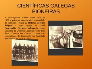 A investigadora Xoana Pintor sitúa en
1930 a primeira docente da Universidade
de Santiago. Trátase de Dolores Lorenzo
Salgado á que seguirá en 1933
Concepción Carnero Valenzuela como
axudante de Química Orgánica. (Nas dúas
fotos, Concepción Carnero, xunto con
compañeiros de Promoción na Facultade
de Ciencias en 1930 e 1933).
CIENTÍFICAS GALEGAS
PIONEIRAS
 