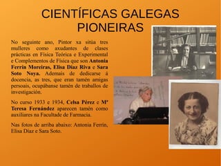 CIENTÍFICAS GALEGAS
PIONEIRAS
No seguinte ano, Pintor xa sitúa tres
mulleres como axudantes de clases
prácticas en Física Teórica e Experimental
e Complementos de Física que son Antonia
Ferrín Moreiras, Elisa Díaz Riva e Sara
Soto Noya. Ademais de dedicarse á
docencia, as tres, que eran tamén amigas
persoais, ocupábanse tamén de traballos de
investigación.
No curso 1933 e 1934, Celsa Pérez e Mª
Teresa Fernández aparecen tamén como
auxiliares na Facultade de Farmacia.
Nas fotos de arriba abaixo: Antonia Ferrín,
Elisa Díaz e Sara Soto.
 