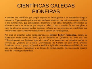 CIENTÍFICAS GALEGAS
PIONEIRAS
A carreira das científicas por ocupar espazos na investigación e na academia é longa e
complexa. Algunhas das primeiras, das mulleres pioneiras que entraron na universidade
e nos laboratorios, que conseguiron doutorarse e ter unha traxectoria profesional de
relevancia malia os atrancos que atoparon. Mais, como o camiño foi tan complexo e
cheo de atrancos, despois destas pioneiras viñeron novas xeracións de científicas que
continuaban a ser excepción en facultades e centros de investigación.
Por citar só algunhas delas mencionaremos a Dolores Esther Fernández, natural de
Pontevedra onde naceu en 1932, que se doutorou en Químicas en 1961 coa tese
“Oligoelementos en distintos tipos de chans” e se converteu na primeira muller na
sección de Química do Colexio Universitario da Coruña no ano 1972. Dolores
Fernández creou o grupo de Química Analítica Aplicada e traballou na calidade do aire
nas áreas urbanas e industriais e en temas de contaminación. Da súa autoría naceron
maís de 150 artigos científicos.
 