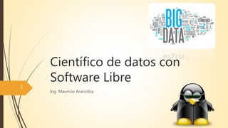 Científico de datos con
Software Libre
Ing. Mauricio Arancibia
1
 