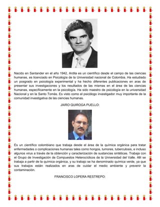 Nacido en Santander en el año 1942, Ardila es un científico desde el campo de las ciencias
humanas, es licenciado en Psicología de la Universidad nacional de Colombia. Ha estudiado
un posgrado en psicología experimental y ha hecho diferentes publicaciones en aras de
presentar sus investigaciones y los resultados de las mismas en el área de las ciencias
humanas, específicamente en la psicología. Ha sido maestro de psicología en la universidad
Nacional y en la Santo Tomás. Es visto como el psicólogo investigador muy importante de la
comunidad investigativa de las ciencias humanas.
JAIRO QUIROGA PUELLO:

Es un científico colombiano que trabaja desde el área de la química orgánica para tratar
enfermedades o complicaciones humanas tales como hongos, tumores, tuberculosis, e incluso
algunos virus a través de la obtención y caracterización de sustancias sintéticas. Trabaja con
el Grupo de Investigación de Compuestos Heterocíclicos de la Universidad del Valle. Allí se
trabaja a partir de la química orgánica, y su trabajo se ha denominado química verde, ya que
sus trabajos están realizados en aras de cuidar el medio ambiente y prevenir la
contaminación.
FRANCISCO LOPERA RESTREPO:

 