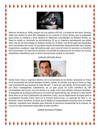 Nació en Armenia en 1968 y emigró con sus padres a EE.UU. a la edad de dos años. Ocampo
relató que desde los años 90's trabajaba en los veranos al mismo tiempo que se preparaba
para cursar su maestría y otros estudios en diferentes universidades de Estados Unidos. La
Nasa le costeó su doctorado de astrodinámica. Él es un ingeniero aeroespacial que desde
hace más de 20 años trabaja en Estados Unidos con la Nasa, una de las agencias espaciales
más reconocidas del mundo. El quindiano diseña herramientas computacionales para calcular
trayectorias a cualquier lugar del sistema solar, pero como él mismo lo reconoce, en beneficio
de la humanidad. Su intención es sembrar una semilla de esperanza en el corazón de muchos
estudiantes colombianos que no tienen recursos para costear su educación.
CARLOS ARTURO ÁVILA:

Carlos Ávila, físico e ingeniero eléctrico de la Universidad de los Andes, doctorado en Física
en la Universidad de Cornell (Estados Unidos), señala, en cambio, que para la física es "algo
más emocionante que levantar la Copa Mundo". Y tiene por qué decirlo. Él forma parte, junto
con otros investigadores colombianos, de un gran grupo de 3.200 científicos de 180
universidades del mundo, que han tenido a su cargo, entre otras difíciles misiones científicas,
la búsqueda de la esquiva partícula en una serie de experimentos que se llevan a cabo desde
hace años en el Gran Colisionador de Hadrones (LHC), que la Organización Europea para la
Investigación Nuclear (Cern) tiene en la frontera franco-suiza. La 'partícula de Dios' o, en
términos menos científicos, la pieza que le faltaba al rompecabezas conocido como el modelo
estándar, postulado hace décadas para entender la estructura fundamental de la materia, es
uno de los más importantes desarrollos de este científico.
JORGE REYNOLS POMBO:

 