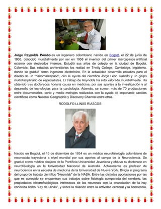 Jorge Reynolds Pombo es un ingeniero colombiano nacido en Bogotá, el 22 de junio de
1936, conocido mundialmente por ser en 1958 el inventor del primer marcapasos artificial
externo con electrodos internos. Estudió sus años de colegio en la ciudad de Bogotá,
Colombia. Sus estudios universitarios los realizó en Trinity College, Cambridge, Inglaterra,
donde se graduó como ingeniero electrónico. En la actualidad desarrolla estudios para el
diseño de un "nanomarcapaso", con la ayuda del científico Jorge León Galindo y un grupo
multidisciplinario de especialistas. El trabajo de Reynolds ha sido valorado mundialmente. Ha
obtenido tres doctorados honoris causa en medicina, por sus aportes a la investigación y al
desarrollo de tecnologías para la cardiología. Además, se suman más de 70 producciones
entre documentales, corto y medio metrajes realizados con la ayuda de importante canales
científicos como National Geographic y Discovery Channel entre otros.
RODOLFO LLINÁS RIASCOS:

Nacido en Bogotá, el 16 de diciembre de 1934 es un médico neurofisiología colombiano de
reconocida trayectoria a nivel mundial por sus aportes al campo de la Neurociencia. Se
graduó como médico cirujano de la Pontificia Universidad Javeriana y obtuvo su doctorado en
neurofisiología en la Universidad Nacional de Australia. Actualmente es profesor de
neurociencia en la escuela de medicina de la Universidad de Nueva York. Dirigió el programa
del grupo de trabajo científico "Neurolab" de la NASA. Entre las distintas aportaciones por las
que es conocido se encuentran sus trabajos sobre fisiología comparada del cerebelo, las
propiedades electrofisiológicas intrínsecas de las neuronas con la enunciación de la hoy
conocida como "Ley de Llinás", y sobre la relación entre la actividad cerebral y la conciencia.

 