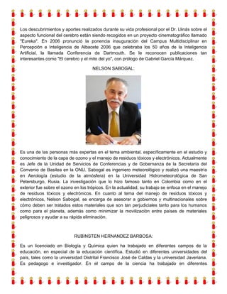 Los descubrimientos y aportes realizados durante su vida profesional por el Dr. Llinás sobre el
aspecto funcional del cerebro están siendo recogidos en un proyecto cinematográfico llamado
"Eureka". En 2006 pronunció la ponencia inauguración del Campus Multidisciplinar en
Percepción e Inteligencia de Albacete 2006 que celebraba los 50 años de la Inteligencia
Artificial, la llamada Conferencia de Dartmouth. Se le reconocen publicaciones tan
interesantes como "El cerebro y el mito del yo", con prólogo de Gabriel García Márquez.
NELSON SABOGAL:

Es una de las personas más expertas en el tema ambiental, específicamente en el estudio y
conocimiento de la capa de ozono y el manejo de residuos tóxicos y electrónicos. Actualmente
es Jefe de la Unidad de Servicios de Conferencias y de Gobernanza de la Secretaría del
Convenio de Basilea en la ONU. Sabogal es ingeniero meteorológico y realizó una maestría
en Aerología (estudio de la atmósfera) en la Universidad Hidrometeorológica de San
Petersburgo, Rusia. La investigación que lo hizo famoso tanto en Colombia como en el
exterior fue sobre el ozono en los trópicos. En la actualidad, su trabajo se enfoca en el manejo
de residuos tóxicos y electrónicos. En cuanto al tema del manejo de residuos tóxicos y
electrónicos, Nelson Sabogal, se encarga de asesorar a gobiernos y multinacionales sobre
cómo deben ser tratados estos materiales que son tan perjudiciales tanto para los humanos
como para el planeta, además como minimizar la movilización entre países de materiales
peligrosos y ayudar a su rápida eliminación.

RUBINSTEN HERNANDEZ BARBOSA:
Es un licenciado en Biología y Química quien ha trabajado en diferentes campos de la
educación, en especial de la educación científica. Estudió en diferentes universidades del
país, tales como la universidad Distrital Francisco José de Caldas y la universidad Javeriana.
Es pedagogo e investigador. En el campo de la ciencia ha trabajado en diferentes

 