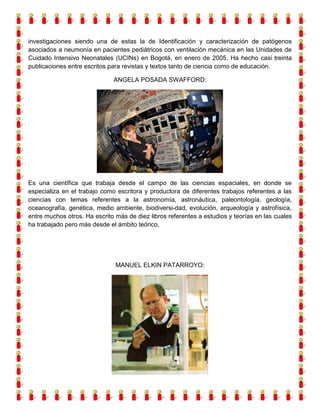 investigaciones siendo una de estas la de Identificación y caracterización de patógenos
asociados a neumonía en pacientes pediátricos con ventilación mecánica en las Unidades de
Cuidado Intensivo Neonatales (UCINs) en Bogotá, en enero de 2005. Ha hecho casi treinta
publicaciones entre escritos para revistas y textos tanto de ciencia como de educación.
ANGELA POSADA SWAFFORD:

Es una científica que trabaja desde el campo de las ciencias espaciales, en donde se
especializa en el trabajo como escritora y productora de diferentes trabajos referentes a las
ciencias con temas referentes a la astronomía, astronáutica, paleontología, geología,
oceanografía, genética, medio ambiente, biodiversi-dad, evolución, arqueología y astrofísica,
entre muchos otros. Ha escrito más de diez libros referentes a estudios y teorías en las cuales
ha trabajado pero más desde el ámbito teórico.

MANUEL ELKIN PATARROYO:

 