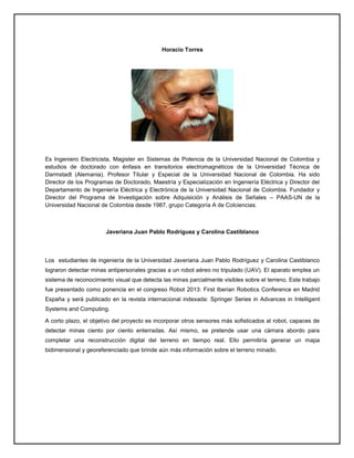 Horacio Torres
Es Ingeniero Electricista, Magister en Sistemas de Potencia de la Universidad Nacional de Colombia y
estudios de doctorado con énfasis en transitorios electromagnéticos de la Universidad Técnica de
Darmstadt (Alemania). Profesor Titular y Especial de la Universidad Nacional de Colombia. Ha sido
Director de los Programas de Doctorado, Maestría y Especialización en Ingeniería Eléctrica y Director del
Departamento de Ingeniería Eléctrica y Electrónica de la Universidad Nacional de Colombia. Fundador y
Director del Programa de Investigación sobre Adquisición y Análisis de Señales – PAAS-UN de la
Universidad Nacional de Colombia desde 1987, grupo Categoría A de Colciencias.
Javeriana Juan Pablo Rodríguez y Carolina Castiblanco
Los estudiantes de ingeniería de la Universidad Javeriana Juan Pablo Rodríguez y Carolina Castiblanco
lograron detectar minas antipersonales gracias a un robot aéreo no tripulado (UAV). El aparato emplea un
sistema de reconocimiento visual que detecta las minas parcialmente visibles sobre el terreno. Este trabajo
fue presentado como ponencia en el congreso Robot 2013: First Iberian Robotics Conference en Madrid
España y será publicado en la revista internacional indexada: Springer Series in Advances in Intelligent
Systems and Computing.
A corto plazo, el objetivo del proyecto es incorporar otros sensores más sofisticados al robot, capaces de
detectar minas ciento por ciento enterradas. Así mismo, se pretende usar una cámara abordo para
completar una reconstrucción digital del terreno en tiempo real. Ello permitiría generar un mapa
bidimensional y georeferenciado que brinde aún más información sobre el terreno minado.
 